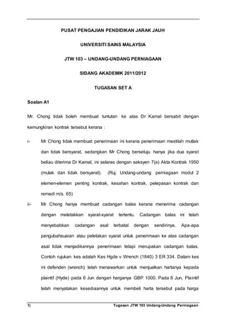 1| Tugasan JTW 103 Undang-Undang Perniagaan
PUSAT PENGAJIAN PENDIDIKAN JARAK JAUH
UNIVERSITI SAINS MALAYSIA
JTW 103 – UNDANG-UNDANG PERNIAGAAN
SIDANG AKADEMIK 2011/2012
TUGASAN SET A
Soalan A1
Mr. Chong tidak boleh membuat tuntutan ke atas Dr Kamal bersabit dengan
kemungkiran kontrak tersebut kerana :
i- Mr Chong tidak membuat penerimaan ini kerana penerimaan mestilah mutlak
dan tidak bersyarat, sedangkan Mr Chong bersetuju hanya jika dua syarat
beliau diterima Dr Kamal, ini selaras dengan seksyen 7(a) Akta Kontrak 1950
(mulak dan tidak bersyarat). (Ruj. Undang-undang perniagaan modul 2
elemen-elemen penting kontrak, kesahan kontrak, pelepasan kontrak dan
remedi m/s. 65)
ii- Mr Chong hanya membuat cadangan balas kerana menerima cadangan
dengan meletakkan syarat-syarat tertentu. Cadangan balas ini telah
menyebabkan cadangan asal terbatal dengan sendirinya. Apa-apa
pengubahsuaian atau peletakan syarat untuk penerimaan ke atas cadangan
asal tidak menjadikannya penerimaan tetapi merupakan cadangan balas.
Contoh rujukan kes adalah Kes Hgde v Wrench (1840) 3 ER 334. Dalam kes
ini defenden (wrench) telah menawarkan untuk menjualkan hartanya kepada
plaintif (Hyde) pada 6 Jun dengan harganya GBP 1000. Pada 8 Jun, Plaintif
telah menyatakan kesediaannya untuk membeli harta tersebut pada harga
 