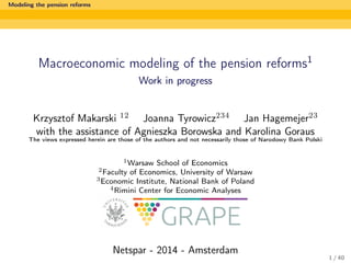 Modeling the pension reforms

Macroeconomic modeling of the pension reforms1
Work in progress

Krzysztof Makarski 12 Joanna Tyrowicz234 Jan Hagemejer23
with the assistance of Agnieszka Borowska and Karolina Goraus
The views expressed herein are those of the authors and not necessarily those of Narodowy Bank Polski

1 Warsaw

School of Economics
of Economics, University of Warsaw
3 Economic Institute, National Bank of Poland
4 Rimini Center for Economic Analyses
2 Faculty

Netspar - 2014 - Amsterdam
1 / 40

 