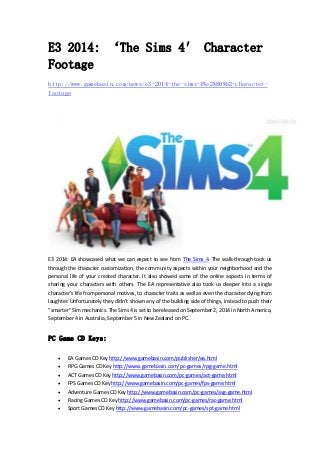 E3 2014: ‘The Sims 4′ Character 
Footage 
http://www.gamebasin.com/news/e3-2014-the-sims-4%e2%80%b2-character-footage 
E3 2014: EA showcased what we can expect to see from The Sims 4. The walk‐through took us 
through the character customization, the community aspects within your neighborhood and the 
personal life of your created character. It also showed some of the online aspects in terms of 
sharing your characters with others. The EA representative also took us deeper into a single 
character’s life from personal motives, to character traits as well as even the character dying from 
laughter. Unfortunately they didn’t shown any of the building side of things, instead to push their 
“smarter” Sim mechanics. The Sims 4 is set to be released on September 2, 2014 in North America, 
September 4 in Australia, September 5 in New Zealand on PC. 
PC Game CD Keys: 
 EA Games CD Key http://www.gamebasin.com/publisher/ea.html 
 RPG Games CD Key http://www.gamebasin.com/pc‐games/rpg‐game.html 
 ACT Games CD Key http://www.gamebasin.com/pc‐games/act‐game.html 
 FPS Games CD Key http://www.gamebasin.com/pc‐games/fps‐game.html 
 Adventure Games CD Key http://www.gamebasin.com/pc‐games/avg‐game.html 
 Racing Games CD Key http://www.gamebasin.com/pc‐games/rac‐game.html 
 Sport Games CD Key http://www.gamebasin.com/pc‐games/spt‐game.html 
 