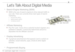 16 | Lunch & Learn – August 7, 2014 | © Stamats 2014
Let’s TalkAbout Digital Media
 Search Engine Marketing (SEM)
 SEM is the use of search engines to drive relevant traffic to
your site. There are currently three main types of search
marketing:
 Pay per click (PPC)
 Natural search (SEO)
 Contextual search
 Affiliate Marketing
 Pay Per Lead - Every time a potential student registers at a
publisher’s website, a previously determined amount is
deposited into the affiliate’s account
 Display Advertising
 A graphical advertisement that appears next to content on
websites, social networks, apps, emails & other digital
formats
 Programmatic Buying
 