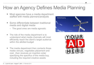 2 | Lunch & Learn – August 7, 2014 | © Stamats 2014
How an Agency Defines Media Planning
 Most agencies have a media department
staffed with media planners/analysts
 Some differentiate between traditional
media and digital media
– The good ones are media agnostic
 The role of the media department is to
understand what media channels will most
efficiently reach the client’s target audience
within the allotted budget
 The media department then contacts those
media venues, negotiates placement and
cost, ,then receives an insertion order
specifying the specifics of the media buy,
including the required creative assets
 