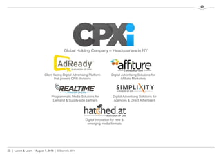 22 | Lunch & Learn – August 7, 2014 | © Stamats 2014
Global Holding Company – Headquarters in NY
Digital Advertising Solutions for
Agencies & Direct Advertisers
Digital Advertising Solutions for
Affiliate Marketers
Client facing Digital Advertising Platform
that powers CPXi divisions
Programmatic Media Solutions for
Demand & Supply-side partners
Digital innovation for new &
emerging media formats
 