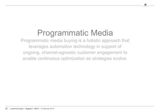 23 | Lunch & Learn – August 7, 2014 | © Stamats 2014
Programmatic Media
Programmatic media buying is a holistic approach that
leverages automation technology in support of
ongoing, channel-agnostic customer engagement to
enable continuous optimization as strategies evolve.
 