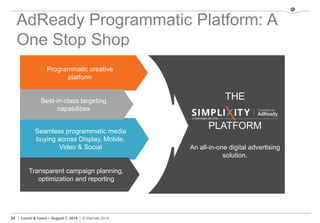 24 | Lunch & Learn – August 7, 2014 | © Stamats 2014
AdReady Programmatic Platform: A
One Stop Shop
THE
PLATFORM
An all-in-one digital advertising
solution.
Programmatic creative
platform
Seamless programmatic media
buying across Display, Mobile,
Video & Social
Best-in-class targeting
capabilities
Transparent campaign planning,
optimization and reporting
 