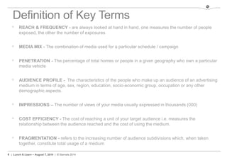 4 | Lunch & Learn – August 7, 2014 | © Stamats 2014
Definition of Key Terms
 REACH & FREQUENCY - are always looked at hand in hand, one measures the number of people
exposed, the other the number of exposures
 MEDIA MIX - The combination of media used for a particular schedule / campaign
 PENETRATION - The percentage of total homes or people in a given geography who own a particular
media vehicle
 AUDIENCE PROFILE - The characteristics of the people who make up an audience of an advertising
medium in terms of age, sex, region, education, socio-economic group, occupation or any other
demographic aspects.
 IMPRESSIONS – The number of views of your media usually expressed in thousands (000)
 COST EFFICIENCY - The cost of reaching a unit of your target audience i.e. measures the
relationship between the audience reached and the cost of using the medium.
 FRAGMENTATION - refers to the increasing number of audience subdivisions which, when taken
together, constitute total usage of a medium
 