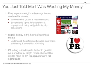 7 | Lunch & Learn – August 7, 2014 | © Stamats 2014
You Just Told Me I Was Wasting My Money
 Play to your strengths – leverage low/no
cost media venues
 Earned media (public & media relations)
 Social media (great for awareness &
engagement, not great (yet) for inquiry
generation)
 Digital display is the new a awareness
media
 Understand the difference between awareness
advertising & acquisition marketing
 If funding is inadequate, better to go all-in
on a short list or single media channel like
digital, radio or TV. Become known for
something!
 