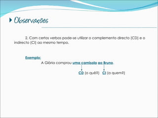 2. Com certos verbos pode-se utilizar o complemento directo (CD) e o indirecto (CI) ao mesmo tempo. Exemplo: A Glória comprou  uma camisola   ao Bruno .     CD  (o quê?)  CI  (a quem?) --------------------------------------------------------------------------------------------- 