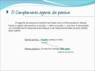 O agente da passiva só existe nas frases com a forma passiva. Nessas frases o sujeito não pratica a acção — sofre a acção —, por isso, é necessário um complemento especial que indique o ser responsável pela acção sofrida pelo sujeito.  Forma activa  -   O gato  comeu o rato. Forma passiva -  O rato foi comido  pelo gato .  --------------------------------------------------------------------------------------------- (Sujeito) (Agente da passiva) 