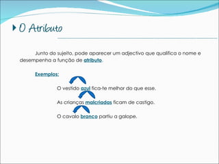 Junto do sujeito, pode aparecer um adjectivo que qualifica o nome e desempenha a função de  atributo . Exemplos: O vestido  azul  fica-te melhor do que esse. As crianças  malcriadas  ficam de castigo. O cavalo  branco  partiu a galope. --------------------------------------------------------------------------------------------- 