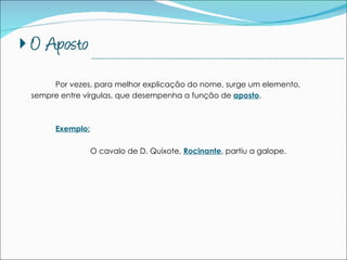 Por vezes, para melhor explicação do nome, surge um elemento, sempre entre vírgulas, que desempenha a função de  aposto . Exemplo: O cavalo de D. Quixote,  Rocinante , partiu a galope. --------------------------------------------------------------------------------------------- 