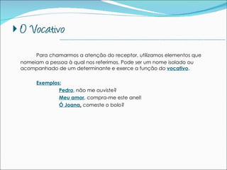 Para chamarmos a atenção do receptor, utilizamos elementos que nomeiam a pessoa à qual nos referimos. Pode ser um nome isolado ou acompanhado de um determinante e exerce a função do  vocativo . Exemplos: Pedro , não me ouviste? Meu amor , compra-me este anel! Ó Joana ,  comeste o bolo? --------------------------------------------------------------------------------------------- 