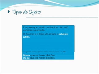 É aquele que designa um só ser ou um conjunto de seres.  O carro  é meu. As crianças  gostam de praia.  --------------------------------------------------------------------------------------------- É aquele que, sendo conhecido, não está expresso na oração.   O António e a Sofia são irmãos e  estudam juntos.   Sujeito Simples Sujeito Composto Sujeito Indeterminado Sujeito Inexistente Sujeito Subentendido É aquele que designa dois ou mais seres ou conjuntos de seres, considerados independentemente.   O Manuel e o João  são irmãos. Aquele que não se conhece ou não se quer identificar. Normalmente implica a colocação do verbo na 3ª pessoa do plural ou na 3ª do singular acompanhado do pronome  se .   Dizem  que vai haver eleições. Diz-se  que vai haver eleições.  Há casos em que a oração não tem sujeito; falamos então em sujeito inexistente. Ontem,  choveu  muito  É  amanhã que fazemos teste.  