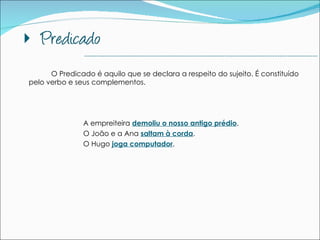 O Predicado é aquilo que se declara a respeito do sujeito. É constituído pelo verbo e seus complementos.  A empreiteira  demoliu o nosso antigo prédio .   O João e a Ana  saltam à corda . O Hugo  joga computador . --------------------------------------------------------------------------------------------- 