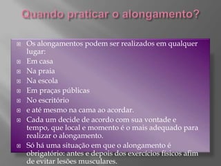 Quando praticar o alongamento?Os alongamentos podem ser realizados em qualquer lugar:Em casa Na praia Na escola Em praças públicas No escritório e até mesmo na cama ao acordar.Cada um decide de acordo com sua vontade e tempo, que local e momento é o mais adequado para realizar o alongamento.Só há uma situação em que o alongamento é obrigatório: antes e depois dos exercícios físicos afim de evitar lesões musculares.