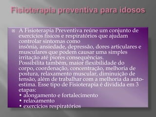 Fisioterapia preventiva para idososA Fisioterapia Preventiva reúne um conjunto de exercícios físicos e respiratórios que ajudam controlar sintomas como insônia, ansiedade, depressão, dores articulares e musculares que podem causar uma simples irritação até piores consequências. Possibilita também, maior flexibilidade do corpo, coordenação, concentração, melhoria de postura, relaxamento muscular, diminuição de tensão, além de trabalhar com a melhoria da auto-estima. Esse tipo de Fisioterapia é dividida em 3 etapas:• alongamento e fortalecimento • relaxamento• exercícios respiratórios