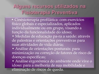 Alguns recursos utilizados na Fisioterapia Preventiva    • Cinésioterapia profilática: com exercícios físico globais e especializados, aplicados individualmente ou em grupo, visando a função da funcionalidade do idoso;• Medidas de educação pa-ra a saúde: através de palestras e orientações preventivas para suas atividades de vida diária;• Análise de orientações posturais: para minimização ou correção de fatores de risco de doenças específicas;• Análise ergonômica do ambiente onde vive o idoso: para a melhoria de sua mobilidade e eliminação de riscos de queda. 