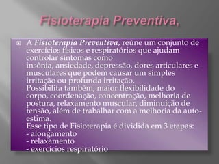 Fisioterapia Preventiva,A Fisioterapia Preventiva, reúne um conjunto de exercícios físicos e respiratórios que ajudam controlar sintomas como insônia, ansiedade, depressão, dores articulares e musculares que podem causar um simples irritação ou profunda irritação.Possibilita também, maior flexibilidade do corpo, coordenação, concentração, melhoria de postura, relaxamento muscular, diminuição de tensão, além de trabalhar com a melhoria da auto-estima.Esse tipo de Fisioterapia é dividida em 3 etapas:- alongamento- relaxamento- exercícios respiratório