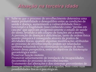 Atuação na terceira idadeSabe-se que o processo de envelhecimento determina uma maior probabilidade o desequilibro entre as condições de saúde e doença, aumentando a vulnerabilidade físico-funcional e a fragilidade (isso conhecido como "perdas em cascata" que agravam progressivamente o estado de saúde do idoso, levando a um colapso de funções até a morte).A prevenção de doenças e deficiências, tanto de ordem física quanto pisíquica é conseguida atravéz da pratica de atividades físicas, quando algumas modificações atribuídas ao processo de envelhecimento podem ser retardadas também reduzindo e/ou eliminando os fatores de risco. Dentro dessa perspectiva, entre os objetivos da fisioterapia gerontológica estão:Preservar função motoraPromover adiantamento de instalação de incapacidades decorrentes do processo de envelhecimento.Tratamento das alterações e dos sintomas provenientes de doenças crônico-degenerativas e agudas, bem como suas possibilidades físicas e psicológicas.
