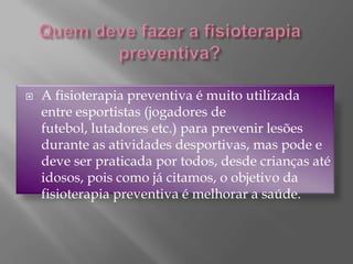 Quem deve fazer a fisioterapia preventiva?A fisioterapia preventiva é muito utilizada entre esportistas (jogadores de futebol, lutadores etc.) para prevenir lesões durante as atividades desportivas, mas pode e deve ser praticada por todos, desde crianças até idosos, pois como já citamos, o objetivo da fisioterapia preventiva é melhorar a saúde.