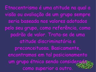 Etnocentrismo é uma atitude na qual a visão ou avaliação de um grupo sempre seria baseada nos valores adotados pelo seu grupo, como referência, como padrão de valor. Trata-se de uma atitude discriminatória e preconceituosa. Basicamente, encontramos em tal posicionamento um grupo étnico sendo considerado como superior a outro. 