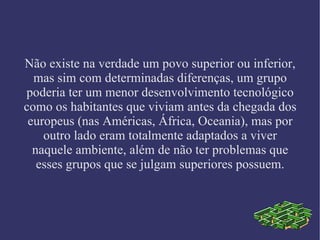 Não existe na verdade um povo superior ou inferior, mas sim com determinadas diferenças, um grupo poderia ter um menor desenvolvimento tecnológico como os habitantes que viviam antes da chegada dos europeus (nas Américas, África, Oceania), mas por outro lado eram totalmente adaptados a viver naquele ambiente, além de não ter problemas que esses grupos que se julgam superiores possuem. 