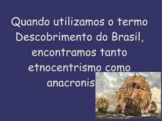 Quando utilizamos o termo Descobrimento do Brasil, encontramos tanto etnocentrismo como anacronismo. 