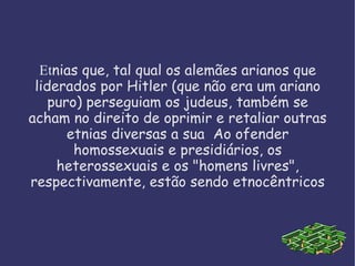 Et nias que, tal qual os alemães arianos que liderados por Hitler (que não era um ariano puro) perseguiam os judeus, também se acham no direito de oprimir e retaliar outras etnias diversas a sua  Ao ofender homossexuais e presidiários, os heterossexuais e os "homens livres", respectivamente, estão sendo etnocêntricos 