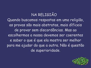 NA RELIGIÂO  Quando buscamos respostas em uma religião, as provas são mais abstratas, mais díficeis de provar sem discordâncias. Mas ao escolhermos a nossa devemos ser coerentes e saber o que é que ela mostra ser melhor para me ajudar do que a outra. Não é questão de superioridade . 