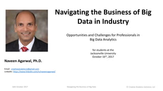 Navigating the Business of Big
Data in Industry
Opportunities and Challenges for Professionals in
Big Data Analytics
Naveen Agarwal, Ph.D.
Email: creativeanalytics1@gmail.com
LinkedIn: https://www.linkedin.com/in/naveenagarwal/
for students at the
Jacksonville University
October 16th, 2017
16th October 2017 Navigating the Business of Big Data Ⓒ Creative Analytics Solutions, LLC
 