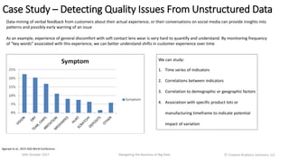 Case Study – Detecting Quality Issues From Unstructured Data
16th October 2017 Navigating the Business of Big Data
Data-mining of verbal feedback from customers about their actual experience, or their conversations on social media can provide insights into
patterns and possibly early warning of an issue
As an example, experience of general discomfort with soft contact lens wear is very hard to quantify and understand. By monitoring frequency
of “key words” associated with this experience, we can better understand shifts in customer experience over time
We can study:
1. Time series of indicators
2. Correlations between indicators
3. Correlation to demographic or geographic factors
4. Association with specific product lots or
manufacturing timeframe to indicate potential
impact of variation
Agarwal et.al.; 2015 ASQ World Conference
Ⓒ Creative Analytics Solutions, LLC
 