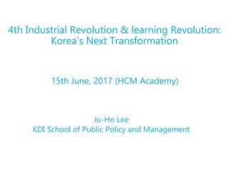 Ju-Ho Lee
KDI School of Public Policy and Management
4th Industrial Revolution & learning Revolution:
Korea’s Next Transformation
15th June, 2017 (HCM Academy)
 