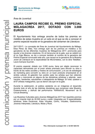 comunicaciónyprensamunicipal
Área de Juventud
LAURA CAMPOS RECIBE EL PREMIO ESPECIAL
MÁLAGACREA 2017, DOTADO CON 3.000
EUROS
El Ayuntamiento hizo entrega anoche de todos los premios en
metálico de estas muestra en un acto en el que se dio a conocer el
premio especial recaído en la ganadora del certamen de Literatura
24/11/2017.- La concejala del Área de Juventud del Ayuntamiento de Málaga,
Elisa Pérez de Siles, hizo entrega ayer de los premios en metálico a los
ganadores de las diferentes muestras de MálagaCrea 2017, promovida para
ayudar a los jóvenes creadores. En el transcurso de la gala, que se celebró en
el La Caja Blanca, se dio a conocer también el nombre de la ganadora del
Premio Especial convocado este año, que recayó en la ganadora de la Muestra
Joven de Literatura en la especialidad de Microrrelatos, con la obra “Batallas”,
Laura Campos Guzmán.
El premio especial, dotado con 3.000 euros, tiene por objeto reconocer la
capacidad demostrada por el joven artista premiado para difundir su obra a
través de las redes sociales y medios de comunicación, y el uso de estrategias
de marketing para convertir su obra en un buen producto empresarial en el
ámbito cultural. Al galardón han podido optar los artistas que han obtenido
premios y menciones en alguna de las disciplinas artísticas y además sean
nacidos, residentes, estudiantes o trabajadores de Málaga. En total, optaban a
él 67 artistas malagueños, que se dieron cita ayer en la gala.
Durante la celebración, el público asistente vio en imágenes el desarrollo
durante todo el año de las distintas disciplinas que componen esta Muestra.
Posteriormente, y disfrutó del performance “RARAAVIS. Movement” de El
Circulo Breaking.
Las Muestras Culturales para Jóvenes MálagaCrea 2017 han repartido premios
por un importe total de 40.500 euros y están integradas por 9 especialidades
artísticas: Artes Escénicas, Artes Visuales, Cómic, Visuales, Gastronomía,
Jóvenes Intérpretes, Literatura, Moda y Rock.
www.malaga.eu Tfno. Información municipal: 010 ó +34 951 926 010
 