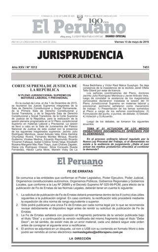JURISPRUDENCIA
AÑO DE LA CONSOLIDACIÓN DEL MAR DE GRAU
Año XXV / Nº 1012 7451
PODER JUDICIAL
Viernes 13 de mayo de 2016
1825-2015. LA HISTORIA PARA CONTAR
CORTE SUPREMA DE JUSTICIA DE
LA REPÚBLICA
IV PLENO JURISDICCIONAL SUPREMO EN
MATERIAS LABORAL Y PREVISIONAL
En la ciudad de Lima, el día 1 de Diciembre de 2015,
se reunieron los Jueces Supremos integrantes de la
Sala de Derecho Constitucional y Social Permanente,
de la Primera Sala de Derecho Constitucional y
Social Transitoria, y de la Segunda Sala de Derecho
Constitucional y Social Transitoria, de la Corte Suprema
de Justicia de la República, para la realización de la
sesión plenaria programada en el IV Pleno Jurisdiccional
Supremo en materias Laboral y Previsional. La sesión
se llevó a cabo en la Sala de Juramentos del Palacio
Nacional de Justicia de esta ciudad con la presencia
de los siguientes magistrados supremos: Jacinto Julio
Rodríguez Mendoza, Javier Arévalo Vela, Elina Hemilce
Chumpitaz Rivera, Fernando Montes Minaya, Ricardo
Guillermo Vinatea Medina, Eduardo Raymundo Ricardo
Yrivarren Fallaque, Isabel Cristina Torres Vega, Elizabeth
Roxana Margaret Mac Rae Thays, Juan Chaves Zapater,
Diana Lily Rodríguez Chávez, Silvia Consuelo Rueda
Fernández, Héctor Lama More, Mariem Vicky De La
Rosa Bedriñana y Víctor Raúl Malca Guaylupo. Se deja
constancia de la inasistencia de la doctora Janet Ofelia
Tello Gilardi por estar de licencia.
Los señores coordinadores del Pleno, doctores
Jacinto Julio Rodríguez Mendoza y Javier Arévalo Vela,
luego de constatar la asistencia de los magistrados
convocados declararon instalada la sesión del IV
Pleno Jurisdiccional Supremo en materias laboral y
previsional; asimismo señalaron como mecanismo
de trabajo: 1) Presentación de los temas sometidos
al Pleno a cargo de los señores coordinadores; 2)
Formulación del punto, o puntos, de debate; 3) Debate;
4) Votación y 5) Acuerdo.
Luego de los debates, se tomaron los siguientes
acuerdos:
TEMA N° 01 ACTUACION DE LOS MEDIOS
PROBATORIOS DOCUMENTALES OFRECIDOS POR
EL DEMANDADO
En el proceso ordinario laboral regulado por la
Nueva Ley Procesal del Trabajo, si el demandado no
asiste a la audiencia de juzgamiento ¿Debe el juez
actuar los medios probatorios ofrecidos al contestar
la demanda?
FE DE ERRATAS
Se comunica a las entidades que conforman el Poder Legislativo, Poder Ejecutivo, Poder Judicial,
Organismos constitucionales autónomos, Organismos Públicos, Gobiernos Regionales y Gobiernos
Locales, que conforme a la Ley Nº 26889 y el Decreto Supremo Nº 025-99-PCM, para efecto de la
publicación de Fe de Erratas de las Normas Legales, deberán tener en cuenta lo siguiente:
1. La solicitud de publicación de Fe de Erratas deberá presentarse dentro de los 8 (ocho) días útiles
siguientes a la publicación original. En caso contrario, la rectiﬁcación sólo procederá mediante
la expedición de otra norma de rango equivalente o superior.
2. Sólo podrá publicarse una única Fe de Erratas por cada norma legal por lo que se recomienda
revisar debidamente el dispositivo legal antes de remitir su solicitud de publicación de Fe de
Erratas.
3. La Fe de Erratas señalará con precisión el fragmento pertinente de la versión publicada bajo
el título “Dice” y a continuación la versión rectiﬁcada del mismo fragmento bajo el título “Debe
Decir”; en tal sentido, de existir más de un error material, cada uno deberá seguir este orden
antes de consignar el siguiente error a rectiﬁcarse.
4. El archivo se adjuntará en un disquete, cd rom o USB con su contenido en formato Word o éste
podrá ser remitido al correo electrónico normaslegales@editoraperu.com.pe
LA DIRECCIÓN
 