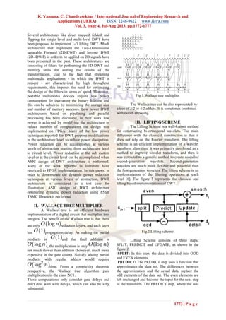 K. Yamuna, C. Chandrasekhar / International Journal of Engineering Research and
Applications (IJERA) ISSN: 2248-9622 www.ijera.com
Vol. 3, Issue 4, Jul-Aug 2013, pp.1772-1777
1773 | P a g e
Several architectures like direct mapped, folded, and
flipping for single level and multi-level DWT have
been proposed to implement 1-D lifting DWT. Much
architecture that implement the Two-Dimensional
separable Forward (2D-DWT) and Inverse DWT
(2D-IDWT) in order to be applied on 2D signals have
been presented in the past. These architectures are
consisting of filters for performing the 1D-DWT and
memory units for storing the results of the
transformation. Due to the fact that streaming
multimedia applications - in which the DWT is
present - are characterized by high throughput
requirements, this imposes the need for optimizing
the design of the filters in terms of speed. Moreover,
portable multimedia devices require low power
consumption for increasing the battery lifetime and
this can be achieved by minimizing the storage size
and number of memory accesses. Low power DWT
architectures based on pipelining and parallel
processing has been discussed, in their work low
power is achieved by modifying the architecture to
reduce number of computations the design was
implemented on FPGA. Many of the low power
techniques reported for DWT propose modifications
in the architecture level to reduce power dissipation.
Power reduction can be accomplished at various
levels of abstraction starting from architecture level
to circuit level. Power reduction at the sub system
level or at the circuit level can be accomplished when
ASIC design of DWT architecture is performed.
Many of the work reported in literature have
restricted to FPGA implementation. In this paper, in
order to demonstrate the dynamic power reduction
techniques at various levels of abstraction, DWT
architecture is considered as a test case for
illustration. ASIC design of DWT architecture
optimizing dynamic power reduction using 65nm
TSMC libraries is performed
II. WALLACE TREE MULTIPLIER
A Wallace tree is an efficient hardware
implementation of a digital circuit that multiplies two
integers. The benefit of the Wallace tree is that there
are only reduction layers, and each layer
has propagation delay. As making the partial
products is and the final addition is
, the multiplication is only ,
not much slower than addition (however, much more
expensive in the gate count). Naively adding partial
products with regular adders would require
time. From a complexity theoretic
perspective, the Wallace tree algorithm puts
multiplication in the class NC1.
These computations only consider gate delays and
don't deal with wire delays, which can also be very
substantial.
Fig.1.Wallace tree multiplier
The Wallace tree can be also represented by
a tree of 3/2 or 4/2 adders. It is sometimes combined
with Booth encoding.
III. LIFTING SCHEME
The Lifting Scheme is a well-known method
for constructing bi-orthogonal wavelets. The main
difference with the classical construction is that it
does not rely on the Fourier transform. The lifting
scheme is an efficient implementation of a wavelet
transform algorithm. It was primarily developed as a
method to improve wavelet transform, and then it
was extended to a generic method to create so-called
second-generation wavelets. Second-generation
wavelets are much more flexible and powerful than
the first generation wavelets. The lifting scheme is an
implementation of the filtering operations at each
level [6]. The figure 3 represents the classical and
lifting based implementations of DWT.
Fig.2.Lifting scheme
Lifting Scheme consists of three steps:
SPLIT, PREDICT and UPDATE, as shown in the
figure 2.
SPLIT: In this step, the data is divided into ODD
and EVEN elements.
PREDICT: The PREDICT step uses a function that
approximates the data set. The differences between
the approximation and the actual data, replace the
odd elements of the data set. The even elements are
left unchanged and become the input for the next step
in the transform. The PREDICT step, where the odd
 