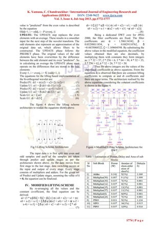 K. Yamuna, C. Chandrasekhar / International Journal of Engineering Research and
Applications (IJERA) ISSN: 2248-9622 www.ijera.com
Vol. 3, Issue 4, Jul-Aug 2013, pp.1772-1777
1774 | P a g e
value is "predicted" from the even value is described
by the equation
Oddj+1, i = oddj, i – P (evenj, i)
UPDATE: The UPDATE step replaces the even
elements with an average. These results in a smoother
input for the next step of the wavelet transform. The
odd elements also represent an approximation of the
original data set, which allows filters to be
constructed. The UPDATE phase follows the
PREDICT phase. The original values of the odd
elements have been overwritten by the difference
between the odd element and its even "predictor". So
in calculating an average the UPDATE phase must
operate on the differences that are stored in the odd
elements:
Evenj+1, i = evenj, i + U (oddj+1, i)
The equations for the lifting based implementation of
the bi-orthogonal wavelet are:
Predict P1: di1 = α (x2i + x2i+2) +x2i+1 .. (1)
Update U1: ai1 = β (di1+di-11) + x2i ….. (2)
Predict P2: di2 = γ (ai1 + ai+1) +x2i+1 …..(3)
Update U2: ai2 = δ (di2+di-12) + ai1 .. (4)
Scale G1: ai = ζ ai2 …... ( 5)
Scale G1: di = di2/ζ …….. (6)
The figure 4 shows the lifting scheme
architecture to realize the equations shown above.
Fig.3.Lifting Scheme Architecture
The input data x is first split into even and
odd samples and each of the samples are taken
through predict and update stages as per the
architecture shown above. As the data moves from
first stage to the last stage, data switching occurs at
the input and output of every stage. Every stage
consists of multipliers and adders. For the given set
of Predict and Update stages, assuming the value of i
= 0, the equation can be finalized.
IV. MODIFIED LIFTING SCHEME
By re-arranging all the values and the
constant co-efficient, the final equation can be
derived.
ai= (3 * γ.β.δ.ζ + δ.ζ + β.ζ ) [ α ( x0 + x2) + x1 + α (
x0 + x-2) + x-1] + ζ.δ.β.γ [α(x2 + x4) + x3 + α( x-2 +
x-4) + x-3] + ζ.δ.γ ( x0 + x2 + x0 + x-2) + ζ * x0
…… (7)
di= 1/ζ [(2 * γ.β +1){ α ( x0 + x2) + x1} + γ.β { α (
x0 + x-2) + x-1 + α(x2 + x4) + x3} +γ( x0 + x2)]
…...(8)
Being a dedicated DWT core for JPEG
2000, the filter coefficients are fixed. The filter
coefficients are: α = 1.586134342, β =
0.05298011854, γ = 0.8829110762, δ
=0.4435068522, ζ = 1.149604398. By substituting the
above values in the modified equation, the coefficient
values obtained then are also decimals, by
multiplying them with constants they form integers
as: 1 * 32 = 57, 2 * 256 = 6, 3 * 64 = 30, 4 * 32 = 35,
5 * 256 = 12, 6 * 32 = 26, 7 * 32 = 50.
Thus the above integers are the values of the
underlined coefficients in above equations. From the
equations it is observed that there are common lifting
coefficients to compute ai and di coefficients and
there are input terms. The architecture realised by the
above equations considering the constant coefficients
is shown in the figure 4.
Figure 4 Modified Lifting Scheme Architecture for
DWT
Table 1 Estimation of Power, Delay and Area of sub
blocks
 