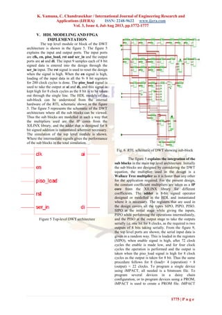 K. Yamuna, C. Chandrasekhar / International Journal of Engineering Research and
Applications (IJERA) ISSN: 2248-9622 www.ijera.com
Vol. 3, Issue 4, Jul-Aug 2013, pp.1772-1777
1775 | P a g e
V. HDL MODELING AND FPGA
IMPLEMENTATION
The top level module or block of the DWT
architecture is shown in the figure 5. The figure 5
explains the input and output ports. The input ports
are clk, en, piso_load, rst and ser_in and the output
ports are ai and di. The input 9 samples each of 8 bit
signed data is entered into the design through the
ser_in input. The rst signal is used to reset the design
when the signal is high. When the en signal is high,
loading of the input data in all the 9- 8 bit registers
for 280 clock cycles is done. The piso_load signal is
used to take the output at ai and di, and this signal is
kept high for 8 clock cycles as the 8 bit is to be taken
out through the single line. The HDL models of the
sub-block can be understood from the internal
hardware of the RTL schematic shown in the figure
5. The figure 5 represents the schematic of the DWT
architecture where all the sub blocks can be viewed.
Thus the sub blocks are modelled in such a way that
the multipliers used are the IP cores from the
XILINX library, and the adder that is designed for 8
bit signed addition is instantiated wherever necessary.
The simulation of the top level module is shown.
Where the intermediate signals gives the performance
of the sub blocks in the total simulation.
Figure 5 Top-level DWT architecture
Fig. 6 .RTL schematic of DWT showing sub-block
The figure 5 explains the integration of the
sub blocks in the main top level architecture. Initially
the sub blocks are designed by considering the DWT
equation, the multiplier used in the design is a
Wallace Tree multiplier as it is faster than any other
for the application required. For the present design,
the constant coefficient multipliers are taken as a IP
core from the XILINX library for different
coefficients. The adder is 8-bit signed operator
designed or modelled in the HDL and instantiated
where it is necessary. The registers that are used in
the design covers all the types SIPO, PIPO, PISO.
SIPO at the initial stage while giving the inputs,
PIPO while performing the operations intermediately,
and the PISO at the output stage to take the outputs
serially i.e. one bit for 8 clocks, as the required is two
outputs of 8 bits taking serially. From the figure 9,
the top level ports are shown; the serial input data is
given in a random way. This is loaded in the registers
(SIPO), when enable signal is high, after 72 clock
cycles the enable is made low, and for four clock
cycles the operation is performed and the output is
taken when the piso_load signal is high for 8 clock
cycles as the output is taken for 8 bit. Thus the same
procedure follows for 8 (load)+ 4 (operation) + 8
(output) = 22 clocks. To program a single device
using iMPACT, all needed is a bitstream file. To
program several devices in a daisy chain
configuration, or to program devices using a PROM,
iMPACT is used to create a PROM file. iMPACT
 