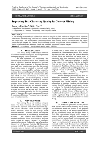 Pradnya Randive et al Int. Journal of Engineering Research and Application
ISSN : 2248-9622, Vol. 3, Issue 5, Sep-Oct 2013, pp.1701-1704

RESEARCH ARTICLE

www.ijera.com

OPEN ACCESS

Improving Text Clustering Quality by Concept Mining
Pradnya Randive*, Nitin Pise**
*(Department of Computer Engineering, Pune University, India)
** (Department of Computer Engineering, Pune University, India)

ABSTRACT
In text mining most techniques depends on statistical analysis of terms. Statistical analysis trances important
terms within document only. However this concept based mining model analyses terms in sentence, document
and corpus level. This mining model consist of sentence based concept analysis, document based and corpus
based concept analysis and concept based similarity measure. Experimental result enhances text clustering
quality by using sentence, document, corpus and combined approach of concept analysis.
Keywords - Text Mining, Concept Based Mining, Text Clustering.

I.

INTRODUCTION

Text mining mostly used to find out unknown
information from natural language processing and data
mining by applying various techniques.
In this technique for discovering the
importance of term in document, term frequency of
term is calculated. Sometime we can notice that two
terms having same frequency in document but one
term leads more meaning than other, for this concept
based mining model is intended. In proposed model
three measures are evaluated for analyzing concept in
sentence, document and corpus levels. Semantic role
labeler is mostly associated with semantic terms. The
term which has more semantic role in sentence, it’s
known as Concept. And that Concept may be either
word or phrase depending on sentence of semantic
structure. When we put new document in system, the
proposed model discover concept match by scanning
all new documents and take out matching concept.
Similarity measure used for concept analysis on
sentence, document and corpus level that exceeds
similarity measures depending on the term analysis
model of document. The results are measured by using
F- measure and Entropy. This model we are going to
used for web documents.

II.

PREVIOUS WORK

Text mining based on statistical analysis
terms. The term frequency of statistical analysis
discovers the important terms within document only.
This model efficiently search substantial concept
within document based on new concept based
similarity measure. This allows concept matching and
similarity calculations in document by a robust and
accurate
way. Improves text clustering quality
surpasses traditional single term approach. And this
work extends to improve accuracy of similarity
measure of document. And another way of extending
this work to web document clustering [2]. Data mining
contains methods for handling huge databases with
resources such as memory and computation time.
www.ijera.com

bEMADS and gEMADS these two algorithms are
used based on Gaussian mixture model. Both resumes
data into subcluster and after that generate Gaussian
mixture. These two algorithms run several orders of
magnitude faster than maximum with little loss of
accuracy [3]. This paper shows solutions by weights
on the instance points, making clustering as hardest.
Here we can find out the best knowledge about
formalization. Weight modifications depend on local
variation. To get best result resembling algorithms and
weighted version of clustering algorithms like kmeans,
fuzzy
c-means,
Expectation
Maximization(EM) and k-harmonic [4].
Natural language processing play role like
information extraction, question answering and
summarization. Support vector machine improves
performance over earlier classifier. Here task is
reformulated as combined chunking and classification
problem for which statistical syntactic parser may not
be available. For the task of classification, head word
and predicate were the most salient features, but may
be difficult to estimate because of data sparsity. The
portability of the system to new genres of data, we
found a significant drop in performance for a text
source different than the one the system was trained
on [5].

III.

SYSTEM ARCHITECTURE

The techniques prescribed in the previous
work are used for document clustering. But it is only
for documents present on system. In the proposed
system we are going to use web documents and we
will get the clustered output and that have shown in
fig.1. This concept-based mining model consists of
sentence-based concept analysis, document-based
concept analysis, corpus-based concept-analysis, and
concept-based similarity measure, as depicted in
Figure 1. A web document is given as the input to the
proposed model. Each document has well-defined
sentence boundaries. Each sentence in the document
is labeled automatically based on the Prop Bank
1701 | P a g e

 
