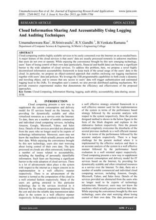 Umamaheswara Rao et al. Int. Journal of Engineering Research and Applications
ISSN : 2248-9622, Vol. 3, Issue 6, Nov-Dec 2013, pp.1698-1704

RESEARCH ARTICLE

www.ijera.com

OPEN ACCESS

Cloud Information Sharing And Accountability Using Logging
And Auditing Techniques
Umamaheswara Rao1, B.Srinivasulu2, R.V.Gandhi 3, B.Venkata Ramana 4
Department of Computer Science & Engineering, St.Martin’s Engineering College
ABSTRACT
Cloud computing enables highly scalable services to be easily consumed over the Internet on an as-needed basis.
A major feature of the cloud services is that users’ data are usually processed remotely in unknown machines
that users do not own or operate. While enjoying the convenience brought by this new emerging technology,
users’ fears of losing control of their own data (particularly, financial and health data) can become a significant
barrier to the wide adoption of cloud services. To address this problem, here, we propose a novel highly
decentralized information accountability framework to keep track of the actual usage of the users’ data in the
cloud. In particular, we propose an object-centered approach that enables enclosing our logging mechanism
together with users’ data and policies. We leverage the JAR programmable capabilities to both create a dynamic
and traveling object, and to ensure that any access to users’ data will trigger authentication and automated
logging local to the JARs. To strengthen user’s control, we also provide distributed auditing mechanisms. We
provide extensive experimental studies that demonstrate the efficiency and effectiveness of the proposed
approaches.
Key Terms: Cloud Computing, Information Sharing, logging, audit ability, accountability, data sharing, secure
JVM.

I.

INTRODUCTION

Cloud computing presents a new way to
supplement the current consumption and delivery
model for IT services based on the Internet, by
providing for dynamically scalable and often
virtualized resources as a service over the Internet.
To date, there are a number of notable commercial
and individual cloud computing services, including
Amazon, Google, Microsoft, Yahoo, and Sales
force. Details of the services provided are abstracted
from the users who no longer need to be experts of
technology infrastructure. Moreover, users may not
know the machines which actually process and host
their data. While enjoying the convenience brought
by this new technology, users also start worrying
about losing control of their own data. The data
processed on clouds are often outsourced, leading to
a number of issues related to accountability,
including the handling of personally identifiable
information. Such fears are becoming a significant
barrier to the wide adoption of cloud services. There
is a lot of advancement takes place n the system
with respect to the internet as a major concern in its
implementation in a well effective manner
respectively. There is an advancement of the
internet is termed as the computation of the cloud in
a well oriented fashion respectively. Many of the
users are getting attracted to this particular
technology due to the services involved in it
followed by the reduced computation followed by
the cost and also the reliable data transmission takes
place in the system in a well effective manner
respectively. In this paper a method is designed with

www.ijera.com

a well effective strategy oriented framework in a
well effective manner used for the implementation
of the system in terms of the performance based
strategy followed by the accurate analysis with
respect to the system respectively. Here the present
designed method is shown in the below figure in the
form of the block diagram and explains in the
elaborative fashion respectively. Here the present
method completely overcomes the drawbacks of the
several previous methods in a well efficient manner
that is in terms of the performance followed by the
accurate analysis respectively. There is a huge
challenge for the present method where it is
implemented by the effective analysis and there is
an accurate analysis of the system in a well effective
manner followed by the performance based
evaluation in a well oriented aspect respectively.
Cloud computing presents a new way to supplement
the current consumption and delivery model for IT
services based on the Internet, by providing for
dynamically scalable and often virtualized resources
as a service over the Internet. To date, there are a
number of notable commercial and individual cloud
computing services, including Amazon, Google,
Microsoft, Yahoo, and Sales force. Details of the
services provided are abstracted from the users who
no longer need to be experts of technology
infrastructure. Moreover, users may not know the
machines which actually process and host their data.
While enjoying the convenience brought by this new
technology, users also start worrying about losing
control of their own data. The data processed on

1698 | P a g e

 