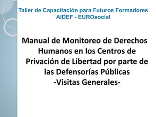Taller de Capacitación para Futuros Formadores
AIDEF - EUROsocial
Manual de Monitoreo de Derechos
Humanos en los Centros de
Privación de Libertad por parte de
las Defensorías Públicas
-Visitas Generales-
 