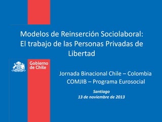 Modelos de Reinserción Sociolaboral: 
El trabajo de las Personas Privadas de 
Libertad 
Jornada Binacional Chile – Colombia 
COMJIB – Programa Eurosocial 
Santiago 
13 de noviembre de 2013 
 