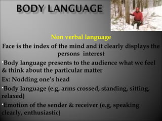 Non verbal language
Face is the index of the mind and it clearly displays the
persons interest
Body language presents to the audience what we feel
& think about the particular matter
Ex: Nodding one’s head
Body language (e.g, arms crossed, standing, sitting,
relaxed)
Emotion of the sender & receiver (e.g, speaking
clearly, enthusiastic)
 