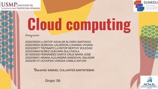 Cloud computing
Grupo: 06
Docente:SAMUEL COLLANTES SANTISTEBAN
Integrantes
2020235535 LLONTOP AGUILAR ÁLVARO SANTIAGO
2020235834 QUIROGA CALDERÓN LOHANNA VIVIANA
2020229077 TINTINAPO LLONTOP BERTHY SOLEDAD
2020234645 NUÑEZ GUEVARA SULI PAOLA
2019205302 FERNANDEZ SANTA CRUZ MARÍA JOSÉ
2020236001 ARIANA ALEJANDRA SANDOVAL SALAZAR
2020236137 UCHOFEN VARGAS CAMILA SAYURI
 