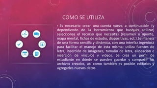 COMO SE UTILIZA
• Es necesario crear una cuenta nueva, a continuación (y
dependiendo de la herramienta que busques utilizar)
seleccionas el recurso que necesitas (resumen o apunte,
mapa mental, fichas de estudio, diapositivas, ect.).Se maneja
de una forma sencilla y dinámica, con una interfaz ingeniosa
para facilitar el manejo de esta misma; utiliza fuentes de
letra, inserción de imágenes, tamaño de letra, alineación e
inserción de vínculos y videos. Se crea un perfil de
estudiante en dónde se pueden guardar y compartir los
archivos creados, así como también es posible editarlos y
agregarles nuevos datos.
 