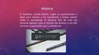 Historia
El fundador, Duatta Moore, según su conocimiento e
ideas para inspirar a los estudiantes a tomar control
sobre su aprendizaje. El Goconqr fácil de crear los
recursos digitales, para el estudio del alumno y con ello
se hacen responsables con su plataforma.
 