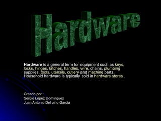 Hardware  is a general term for equipment such as  keys ,  locks ,  hinges ,  latches ,  handles ,  wire , chains,  plumbing  supplies,  tools ,  utensils ,  cutlery  and  machine  parts. Household hardware is typically sold in  hardware stores  . Creado por : Sergio López Domínguez  Juan Antonio Del pino García Hardware 