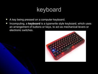 keyboard A key being pressed on a computer keyboard. Incomputing, a  keyboard  is a typerwrite style keyboard, which uses an arrangement of buttons or keys, to act as mechanical levers or electronic switches.  