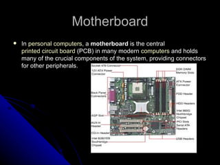 Motherboard In  personal computers , a  motherboard  is the central  printed circuit board  (PCB) in many modern  computers  and holds many of the crucial components of the system, providing connectors for other peripherals.  
