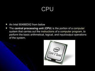 CPU An Intel 80486DX2 from below The  central processing unit  ( CPU ) is the portion of a  computer  system that carries out the  instructions  of a  computer program , to perform the basic arithmetical, logical, and input/output operations of the system.  