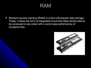 RAM Random-access memory (RAM) is a form ofcomputer data storage. Today, it takes the form of integrated circuit that allow stored data to be accessed in any order with a worst case performance of constand time. 