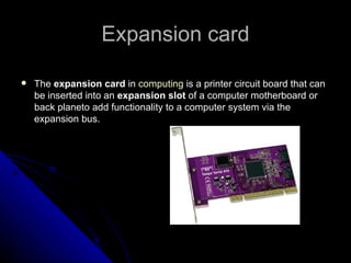 Expansion card The  expansion card  in  computing  is a printer circuit board that can be inserted into an  expansion slot  of a computer motherboard or back planeto add functionality to a computer system via the expansion bus. 
